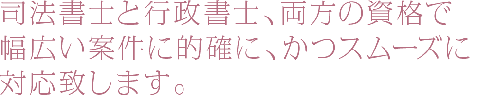 司法書士と行政書士、両方の資格で幅広い案件に的確に、かつスムーズに対応致します。