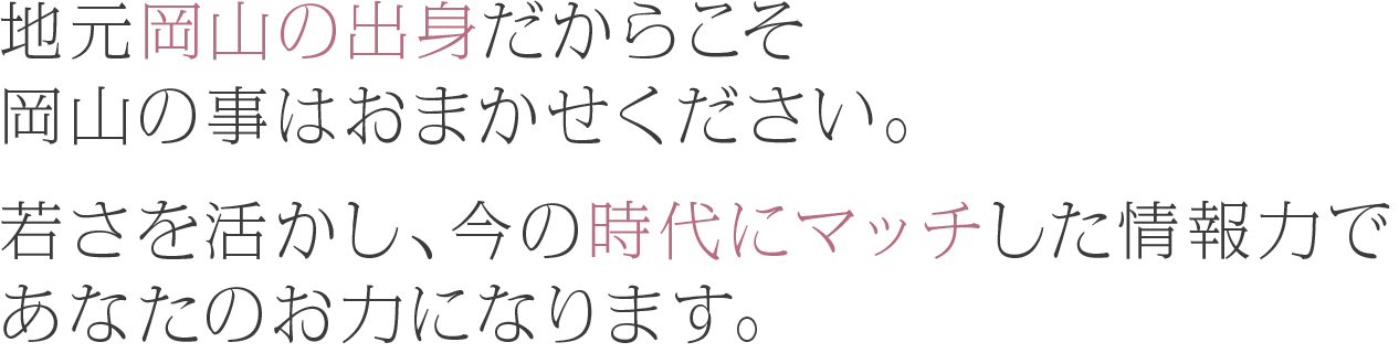 地元岡山の出身だからこそ岡山の事はおまかせください。若さを活かし、今の時代にマッチした情報力であなたのお力になります。