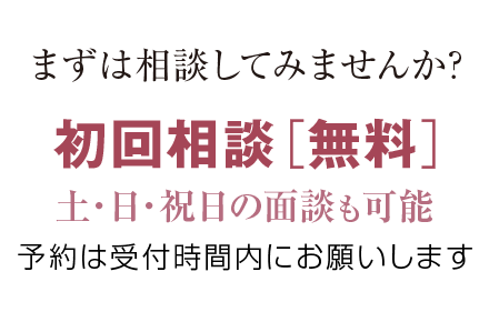 まずは相談してみませんか? 初回相談［無料］、土・日・祝日の面談も可能。予約は受付時間内にお願いします。